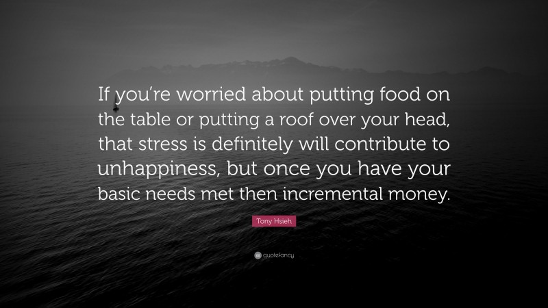 Tony Hsieh Quote: “If you’re worried about putting food on the table or putting a roof over your head, that stress is definitely will contribute to unhappiness, but once you have your basic needs met then incremental money.”