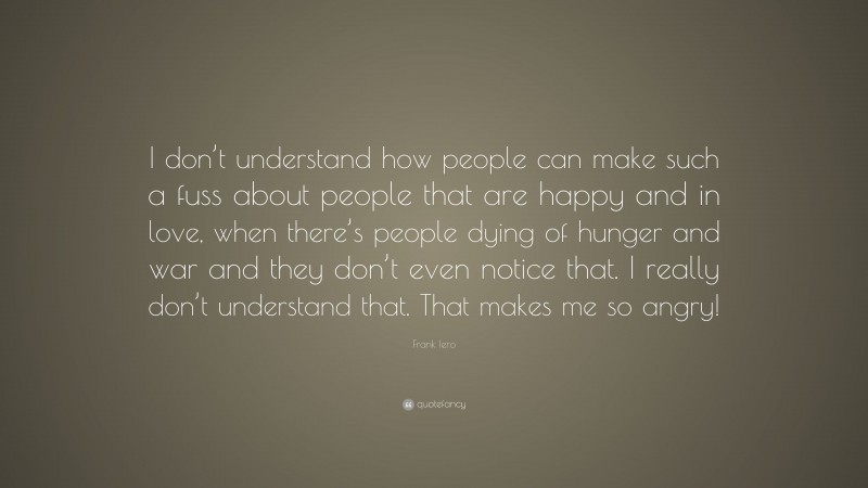 Frank Iero Quote: “I don’t understand how people can make such a fuss about people that are happy and in love, when there’s people dying of hunger and war and they don’t even notice that. I really don’t understand that. That makes me so angry!”