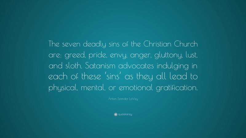 Anton Szandor LaVey Quote: “The seven deadly sins of the Christian Church are: greed, pride, envy, anger, gluttony, lust, and sloth. Satanism advocates indulging in each of these ‘sins’ as they all lead to physical, mental, or emotional gratification.”