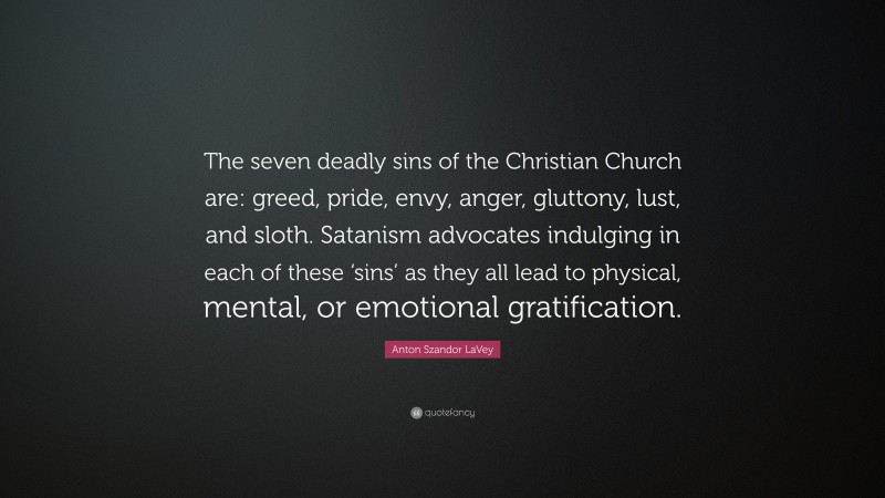 Anton Szandor LaVey Quote: “The seven deadly sins of the Christian Church are: greed, pride, envy, anger, gluttony, lust, and sloth. Satanism advocates indulging in each of these ‘sins’ as they all lead to physical, mental, or emotional gratification.”
