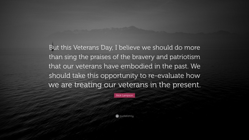 Nick Lampson Quote: “But this Veterans Day, I believe we should do more than sing the praises of the bravery and patriotism that our veterans have embodied in the past. We should take this opportunity to re-evaluate how we are treating our veterans in the present.”