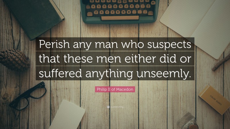 Philip II of Macedon Quote: “Perish any man who suspects that these men either did or suffered anything unseemly.”