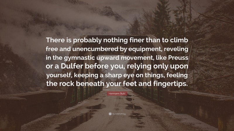 Hermann Buhl Quote: “There is probably nothing finer than to climb free and unencumbered by equipment, reveling in the gymnastic upward movement, like Preuss or a Dulfer before you, relying only upon yourself, keeping a sharp eye on things, feeling the rock beneath your feet and fingertips.”