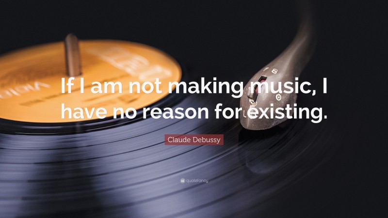 Claude Debussy Quote: “If I am not making music, I have no reason for existing.”