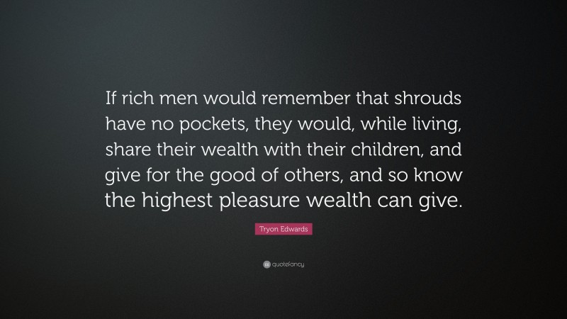 Tryon Edwards Quote: “If rich men would remember that shrouds have no pockets, they would, while living, share their wealth with their children, and give for the good of others, and so know the highest pleasure wealth can give.”