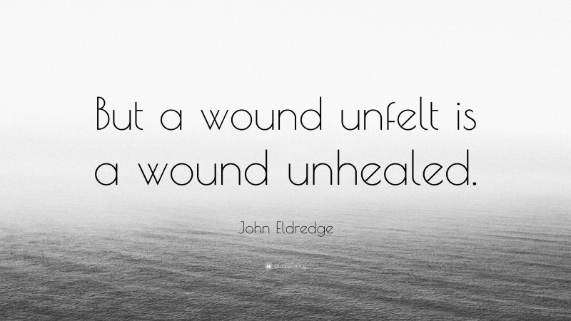 John Eldredge Quote: “But a wound unfelt is a wound unhealed.”