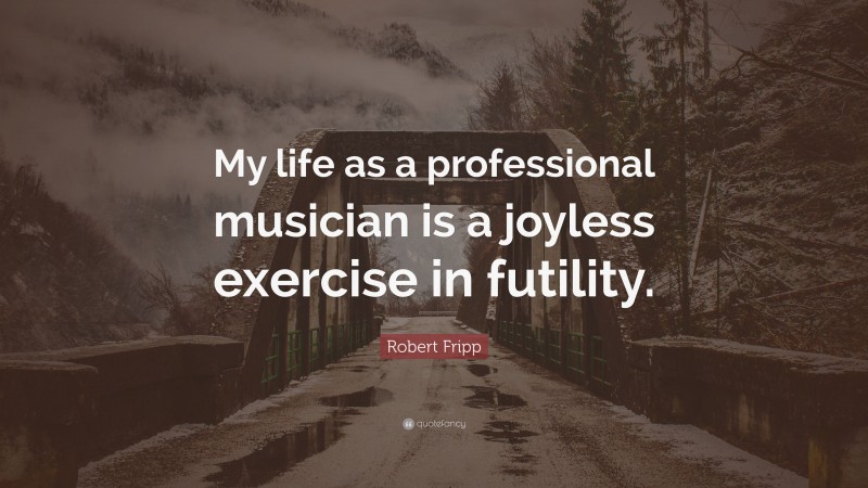 Robert Fripp Quote: “My life as a professional musician is a joyless exercise in futility.”