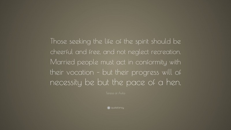 Teresa of Ávila Quote: “Those seeking the life of the spirit should be cheerful and free, and not neglect recreation. Married people must act in conformity with their vocation – but their progress will of necessity be but the pace of a hen.”