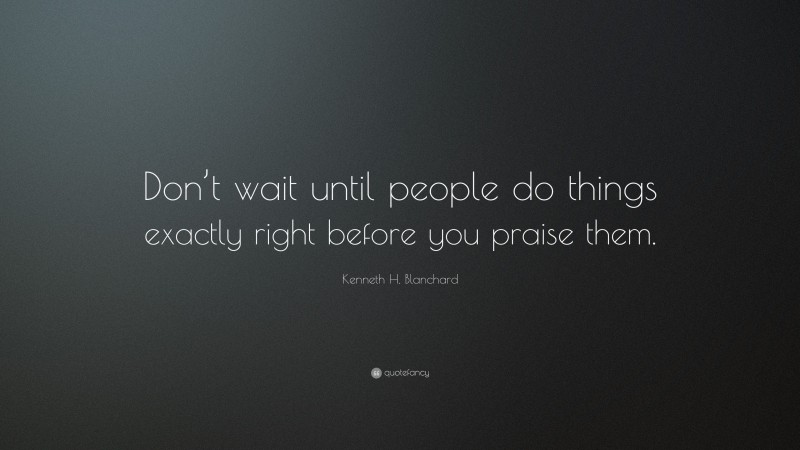Kenneth H. Blanchard Quote: “Don’t wait until people do things exactly right before you praise them.”