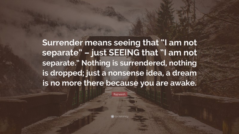 Rajneesh Quote: “Surrender means seeing that “I am not separate” – just SEEING that “I am not separate.” Nothing is surrendered, nothing is dropped; just a nonsense idea, a dream is no more there because you are awake.”