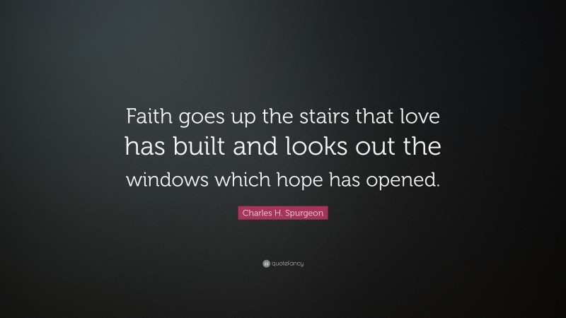 Charles H. Spurgeon Quote: “Faith goes up the stairs that love has built and looks out the windows which hope has opened.”