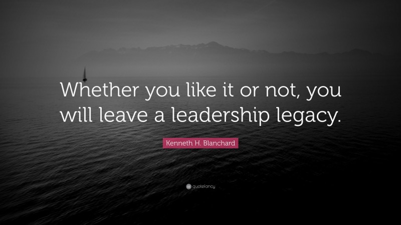 Kenneth H. Blanchard Quote: “Whether you like it or not, you will leave a leadership legacy.”
