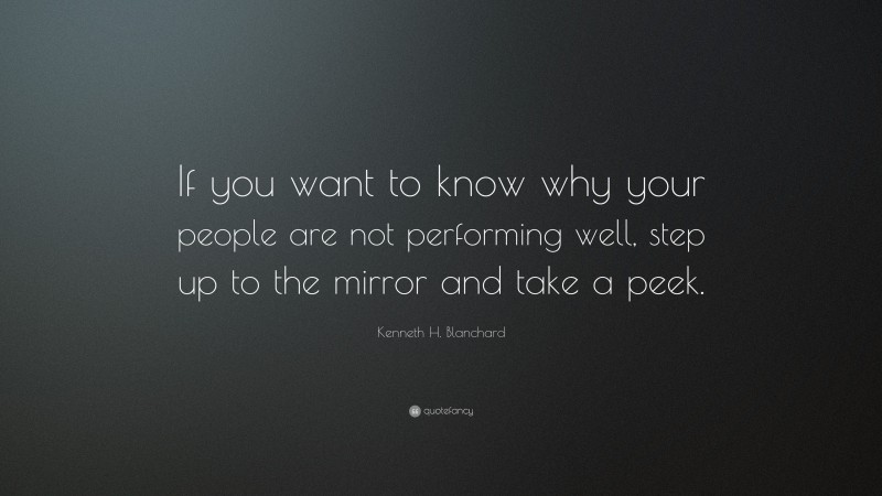 Kenneth H. Blanchard Quote: “If you want to know why your people are not performing well, step up to the mirror and take a peek.”