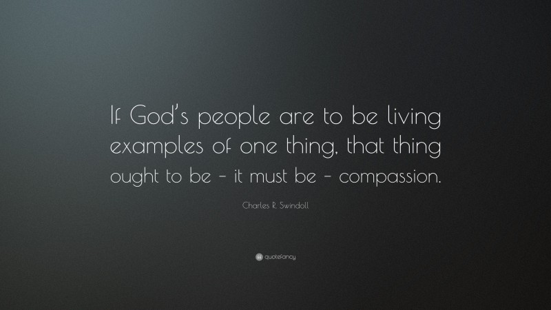 Charles R. Swindoll Quote: “If God’s people are to be living examples of one thing, that thing ought to be – it must be – compassion.”