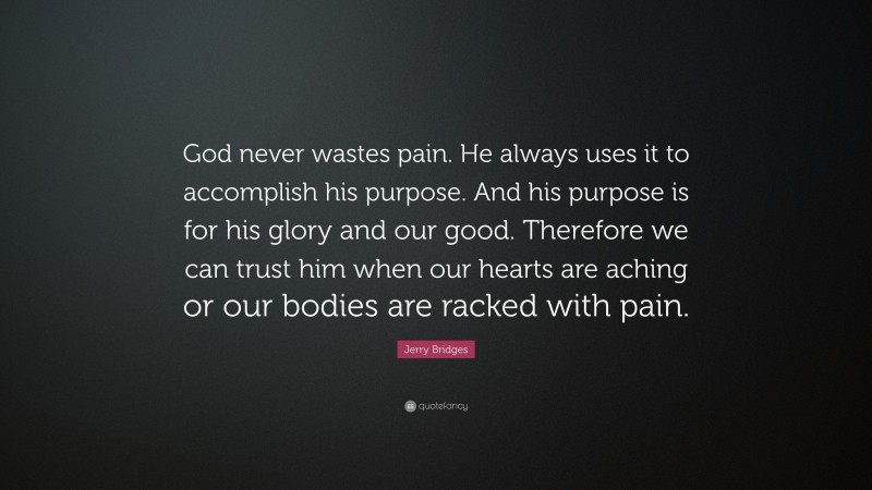 Jerry Bridges Quote: “God never wastes pain. He always uses it to accomplish his purpose. And his purpose is for his glory and our good. Therefore we can trust him when our hearts are aching or our bodies are racked with pain.”