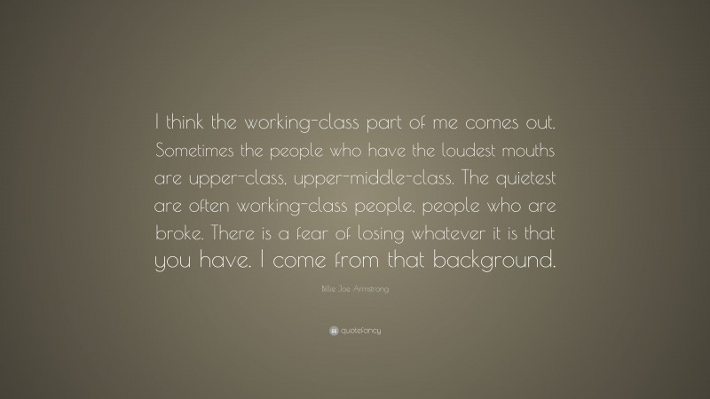 Billie Joe Armstrong Quote: “I think the working-class part of me comes out. Sometimes the people who have the loudest mouths are upper-class, upper-middle-class. The quietest are often working-class people, people who are broke. There is a fear of losing whatever it is that you have. I come from that background.”