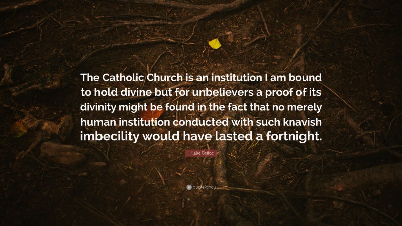 Hilaire Belloc Quote: “The Catholic Church is an institution I am bound to hold divine but for unbelievers a proof of its divinity might be found in the fact that no merely human institution conducted with such knavish imbecility would have lasted a fortnight.”