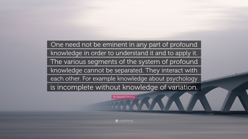 W. Edwards Deming Quote: “One need not be eminent in any part of profound knowledge in order to understand it and to apply it. The various segments of the system of profound knowledge cannot be separated. They interact with each other. For example knowledge about psychology is incomplete without knowledge of variation.”