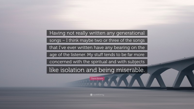 David Bowie Quote: “Having not really written any generational songs – I think maybe two or three of the songs that I’ve ever written have any bearing on the age of the listener. My stuff tends to be far more concerned with the spiritual and with subjects like isolation and being miserable.”