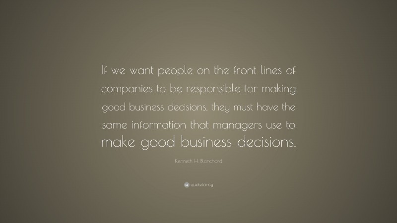 Kenneth H. Blanchard Quote: “If we want people on the front lines of companies to be responsible for making good business decisions, they must have the same information that managers use to make good business decisions.”