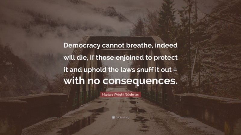 Marian Wright Edelman Quote: “Democracy cannot breathe, indeed will die, if those enjoined to protect it and uphold the laws snuff it out – with no consequences.”