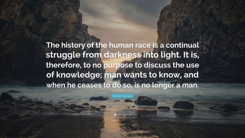 Fridtjof Nansen Quote: “The history of the human race is a continual struggle from darkness into light. It is, therefore, to no purpose to discuss the use of knowledge; man wants to know, and when he ceases to do so, is no longer a man.”