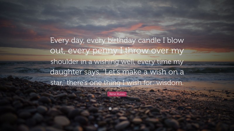 Rene Russo Quote: “Every day, every birthday candle I blow out, every penny I throw over my shoulder in a wishing well, every time my daughter says, ‘Let’s make a wish on a star,’ there’s one thing I wish for: wisdom.”