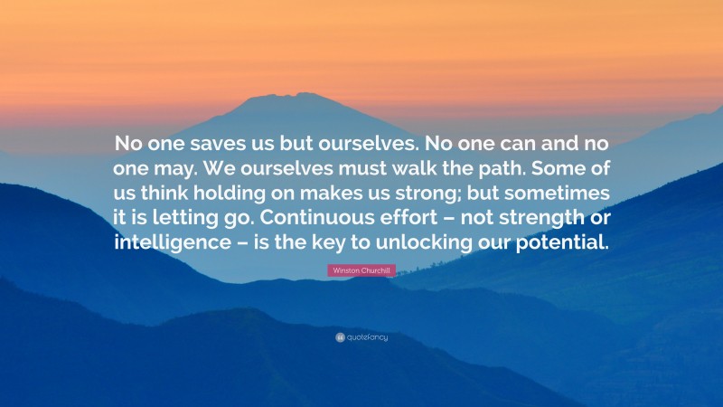 Winston Churchill Quote: “No one saves us but ourselves. No one can and no one may. We ourselves must walk the path. Some of us think holding on makes us strong; but sometimes it is letting go. Continuous effort – not strength or intelligence – is the key to unlocking our potential.”