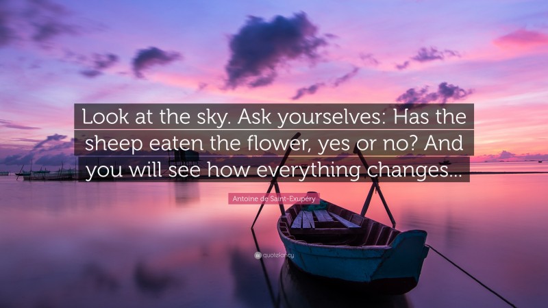Antoine de Saint-Exupéry Quote: “Look at the sky. Ask yourselves: Has the sheep eaten the flower, yes or no? And you will see how everything changes...”