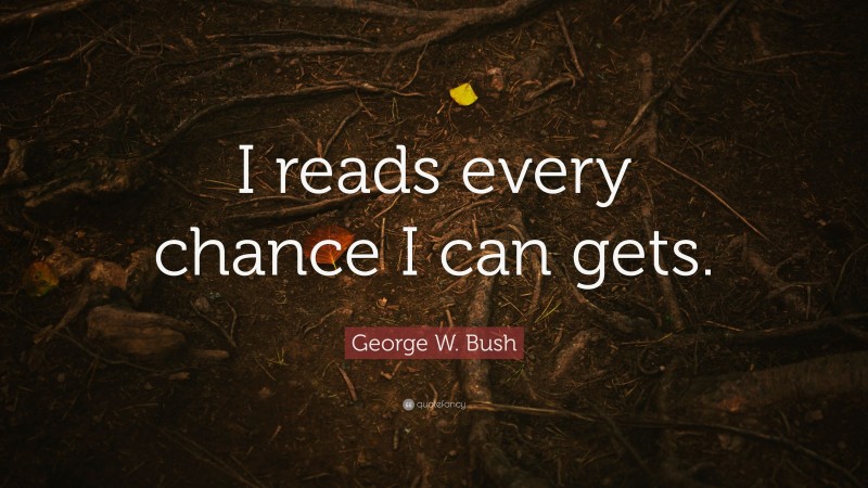 George W. Bush Quote: “I reads every chance I can gets.”