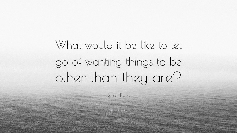 Byron Katie Quote: “What would it be like to let go of wanting things to be other than they are?”