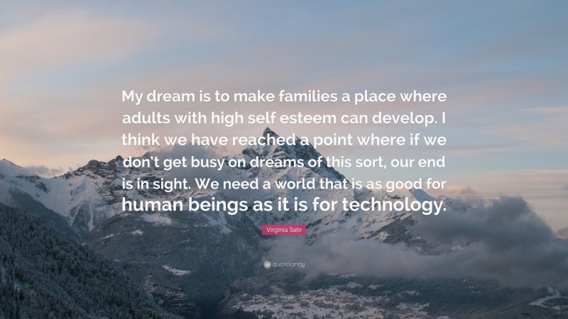 Virginia Satir Quote: “My dream is to make families a place where adults with high self esteem can develop. I think we have reached a point where if we don’t get busy on dreams of this sort, our end is in sight. We need a world that is as good for human beings as it is for technology.”