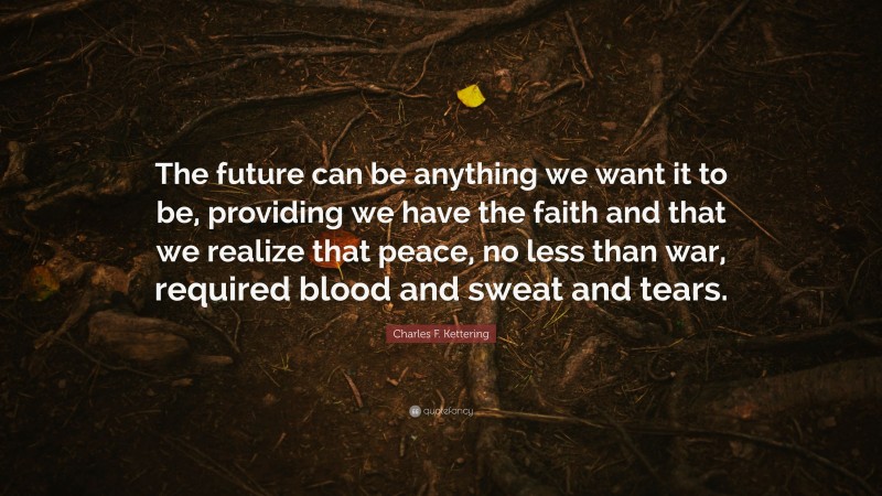 Charles F. Kettering Quote: “The future can be anything we want it to be, providing we have the faith and that we realize that peace, no less than war, required blood and sweat and tears.”