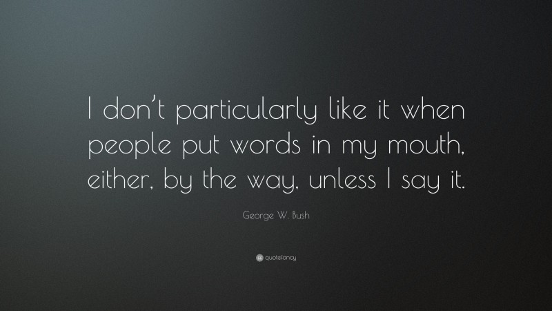 George W. Bush Quote: “I don’t particularly like it when people put words in my mouth, either, by the way, unless I say it.”