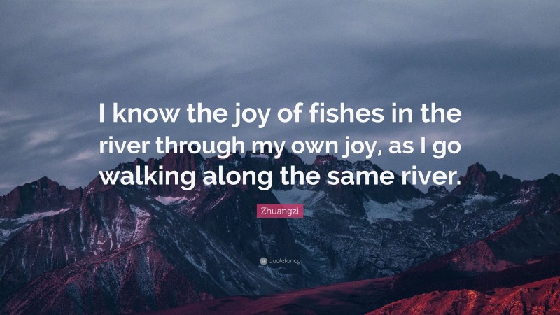 Zhuangzi Quote: “I know the joy of fishes in the river through my own joy, as I go walking along the same river.”