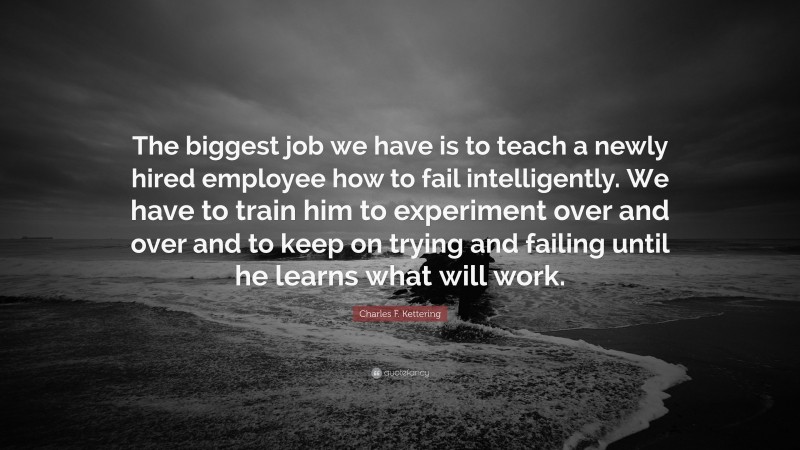 Charles F. Kettering Quote: “The biggest job we have is to teach a newly hired employee how to fail intelligently. We have to train him to experiment over and over and to keep on trying and failing until he learns what will work.”