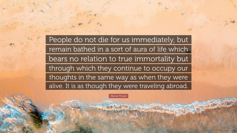Marcel Proust Quote: “People do not die for us immediately, but remain bathed in a sort of aura of life which bears no relation to true immortality but through which they continue to occupy our thoughts in the same way as when they were alive. It is as though they were traveling abroad.”