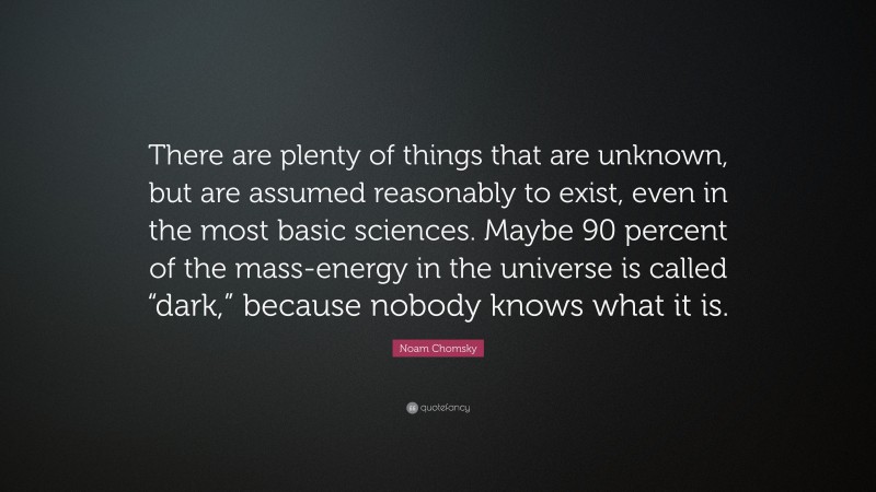 Noam Chomsky Quote: “There are plenty of things that are unknown, but are assumed reasonably to exist, even in the most basic sciences. Maybe 90 percent of the mass-energy in the universe is called “dark,” because nobody knows what it is.”