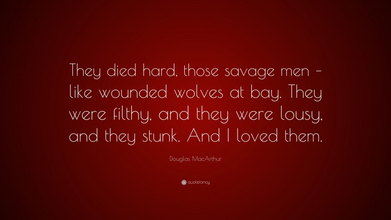 Douglas MacArthur Quote: “They died hard, those savage men – like wounded wolves at bay. They were filthy, and they were lousy, and they stunk. And I loved them.”
