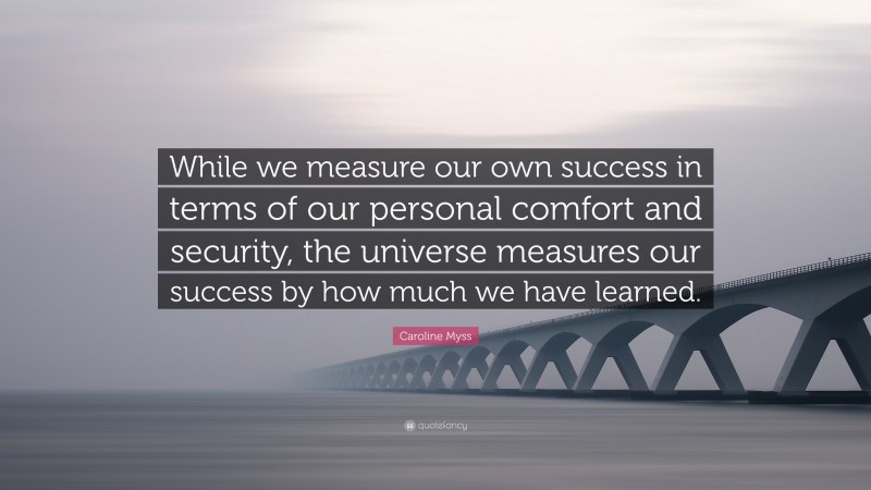 Caroline Myss Quote: “While we measure our own success in terms of our personal comfort and security, the universe measures our success by how much we have learned.”