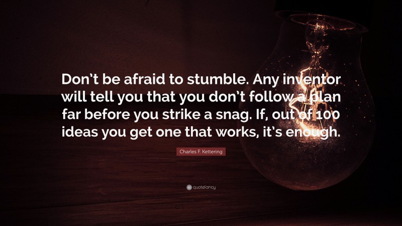 Charles F. Kettering Quote: “Don’t be afraid to stumble. Any inventor will tell you that you don’t follow a plan far before you strike a snag. If, out of 100 ideas you get one that works, it’s enough.”