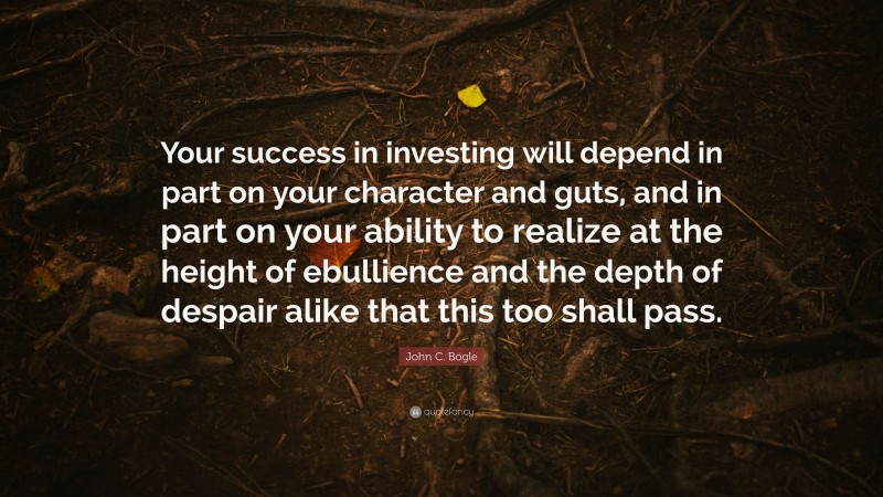 John C. Bogle Quote: “Your success in investing will depend in part on your character and guts, and in part on your ability to realize at the height of ebullience and the depth of despair alike that this too shall pass.”