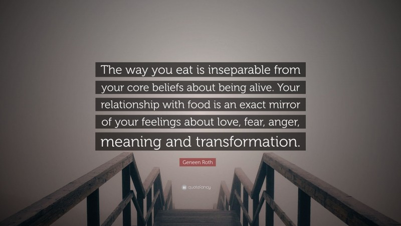 Geneen Roth Quote: “The way you eat is inseparable from your core beliefs about being alive. Your relationship with food is an exact mirror of your feelings about love, fear, anger, meaning and transformation.”