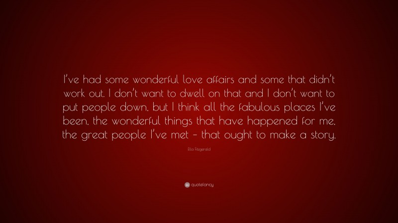 Ella Fitzgerald Quote: “I’ve had some wonderful love affairs and some that didn’t work out. I don’t want to dwell on that and I don’t want to put people down, but I think all the fabulous places I’ve been, the wonderful things that have happened for me, the great people I’ve met – that ought to make a story.”