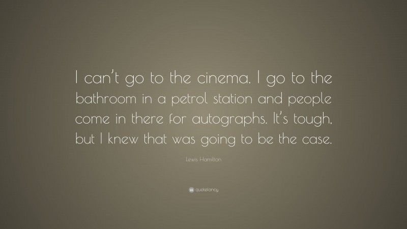 Lewis Hamilton Quote: “I can’t go to the cinema. I go to the bathroom in a petrol station and people come in there for autographs. It’s tough, but I knew that was going to be the case.”