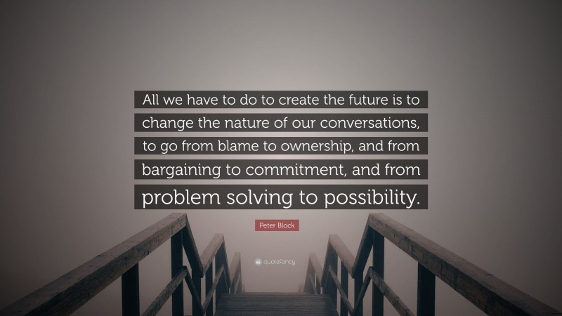 Peter Block Quote: “All we have to do to create the future is to change the nature of our conversations, to go from blame to ownership, and from bargaining to commitment, and from problem solving to possibility.”