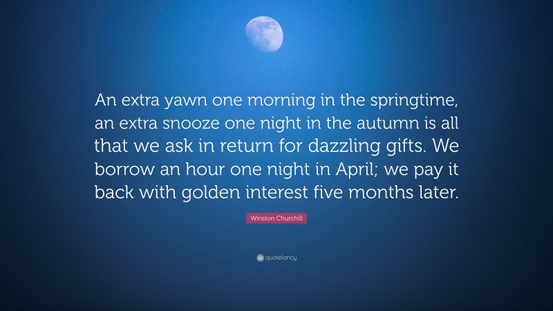 Winston Churchill Quote: “An extra yawn one morning in the springtime, an extra snooze one night in the autumn is all that we ask in return for dazzling gifts. We borrow an hour one night in April; we pay it back with golden interest five months later.”