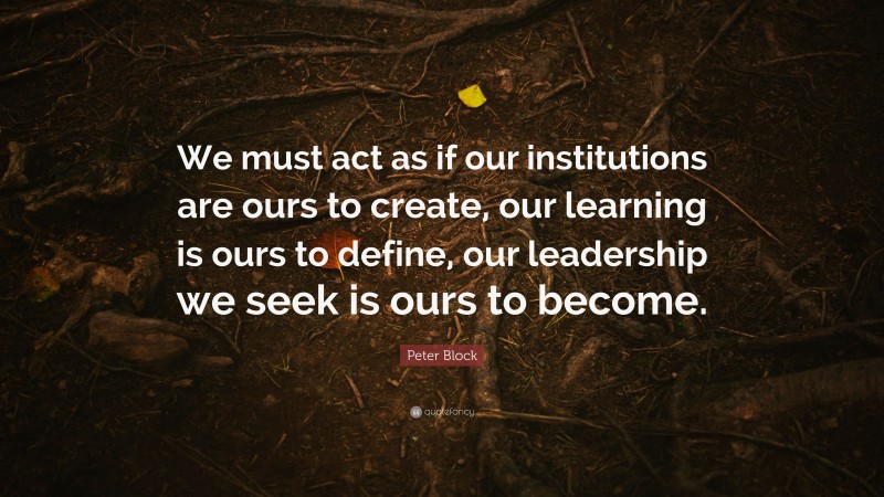 Peter Block Quote: “We must act as if our institutions are ours to create, our learning is ours to define, our leadership we seek is ours to become.”