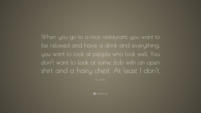 Iris Apfel Quote: “When you go to a nice restaurant, you want to be relaxed and have a drink and everything, you want to look at people who look well. You don’t want to look at some slob with an open shirt and a hairy chest. At least I don’t.”