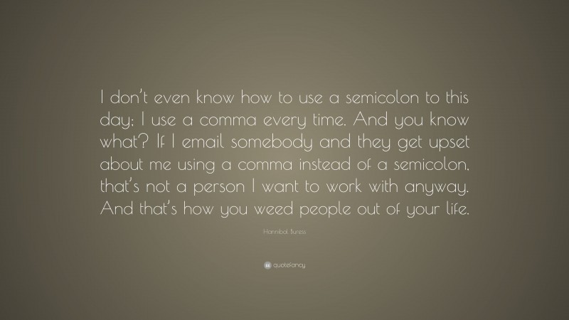 Hannibal Buress Quote: “I don’t even know how to use a semicolon to this day; I use a comma every time. And you know what? If I email somebody and they get upset about me using a comma instead of a semicolon, that’s not a person I want to work with anyway. And that’s how you weed people out of your life.”